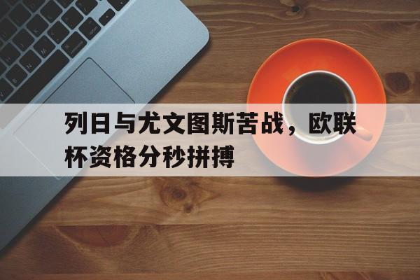 关于列日与尤文图斯苦战，欧联杯资格分秒拼搏的信息