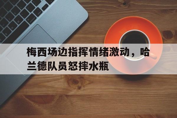 梅西场边指挥情绪激动，哈兰德队员怒摔水瓶哈兰德拒绝和梅罗对比 称他们是足坛历史最佳